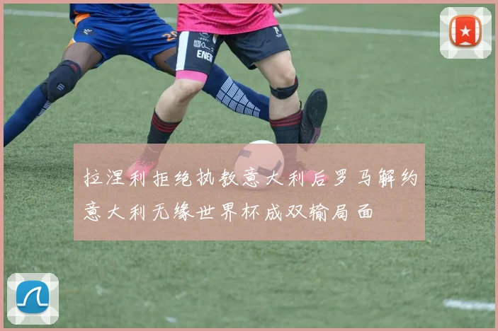 拉涅利拒绝执教意大利后罗马解约意大利无缘世界杯成双输局面