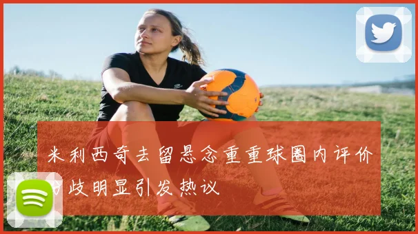 米利西奇去留悬念重重球圈内评价分歧明显引发热议