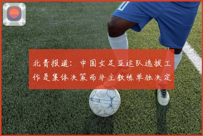 北青报道：中国女足亚运队选拔工作是集体决策而非主教练单独决定