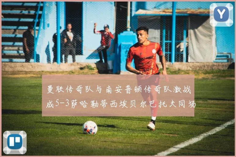 曼联传奇队与南安普顿传奇队激战成5-3萨哈勒蒂西埃贝尔巴托夫同场竞技