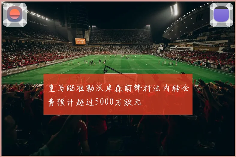 皇马瞄准勒沃库森前锋科法内转会费预计超过5000万欧元