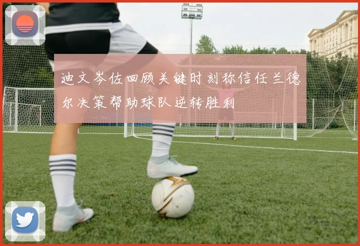 迪文岑佐回顾关键时刻称信任兰德尔决策帮助球队逆转胜利