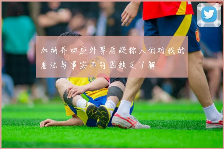 加纳乔回应外界质疑称人们对我的看法与事实不符因缺乏了解