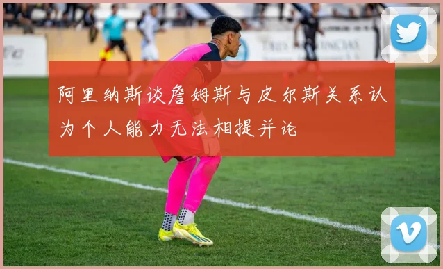 阿里纳斯谈詹姆斯与皮尔斯关系认为个人能力无法相提并论