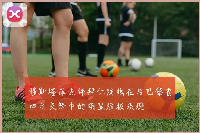 穆斯塔菲点评拜仁防线在与巴黎首回合交锋中的明显短板表现
