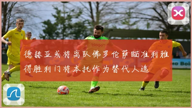 德赫亚或将离队佛罗伦萨瞄准利雅得胜利门将本托作为替代人选