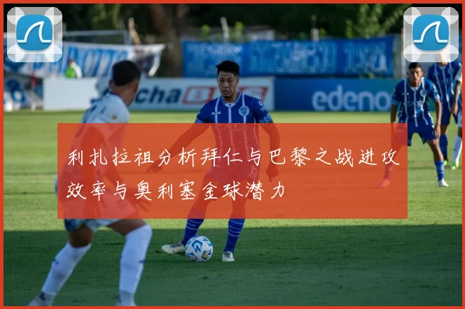 利扎拉祖分析拜仁与巴黎之战进攻效率与奥利塞金球潜力