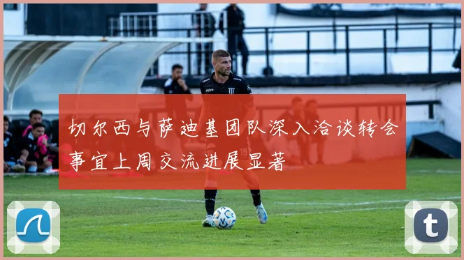 切尔西与萨迪基团队深入洽谈转会事宜上周交流进展显著