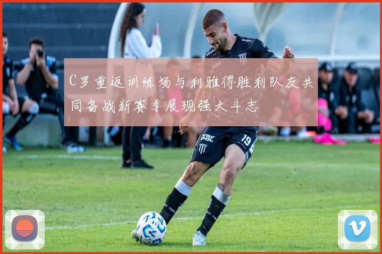 C罗重返训练场与利雅得胜利队友共同备战新赛季展现强大斗志