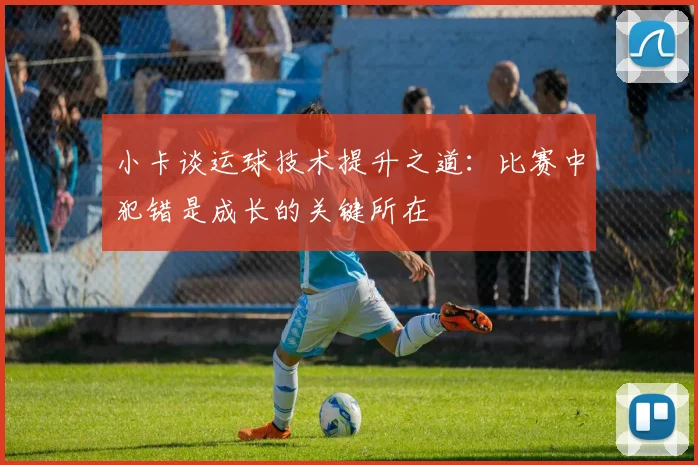 小卡谈运球技术提升之道：比赛中犯错是成长的关键所在