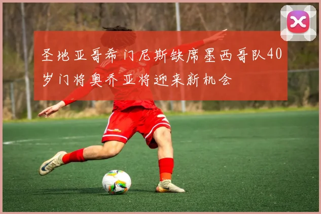 圣地亚哥希门尼斯缺席墨西哥队40岁门将奥乔亚将迎来新机会