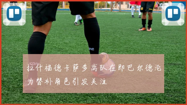 拉什福德卡萨多离队在即巴尔德沦为替补角色引发关注