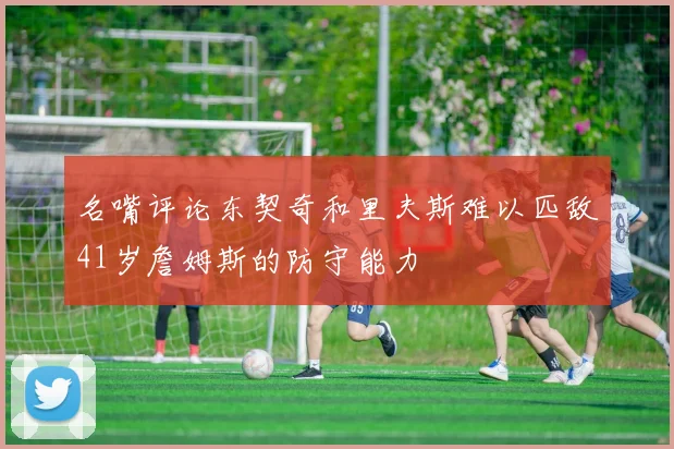 名嘴评论东契奇和里夫斯难以匹敌41岁詹姆斯的防守能力