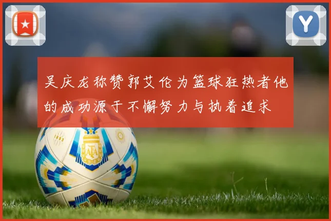 吴庆龙称赞郭艾伦为篮球狂热者他的成功源于不懈努力与执着追求