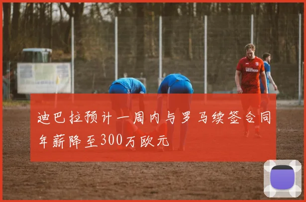 迪巴拉预计一周内与罗马续签合同年薪降至300万欧元