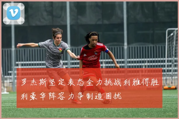 罗杰斯坚定表态全力挑战利雅得胜利豪华阵容力争制造困扰