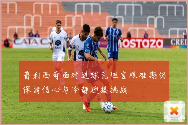 普利西奇面对进球荒坦言艰难期仍保持信心与冷静迎接挑战