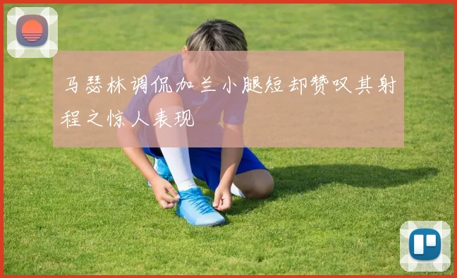 马瑟林调侃加兰小腿短却赞叹其射程之惊人表现