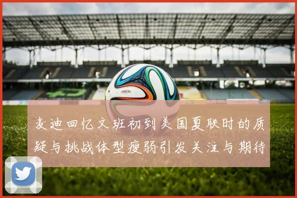 麦迪回忆文班初到美国夏联时的质疑与挑战体型瘦弱引发关注与期待