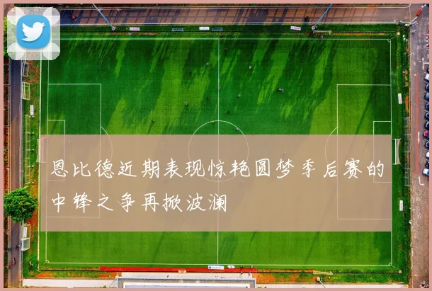 恩比德近期表现惊艳圆梦季后赛的中锋之争再掀波澜