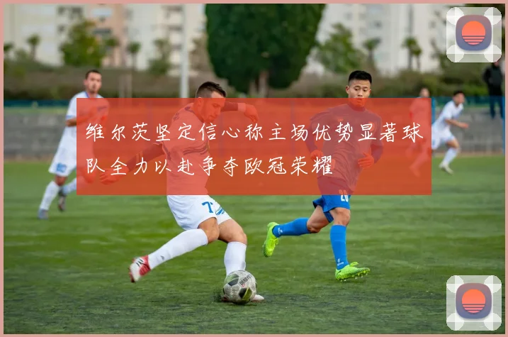 维尔茨坚定信心称主场优势显著球队全力以赴争夺欧冠荣耀